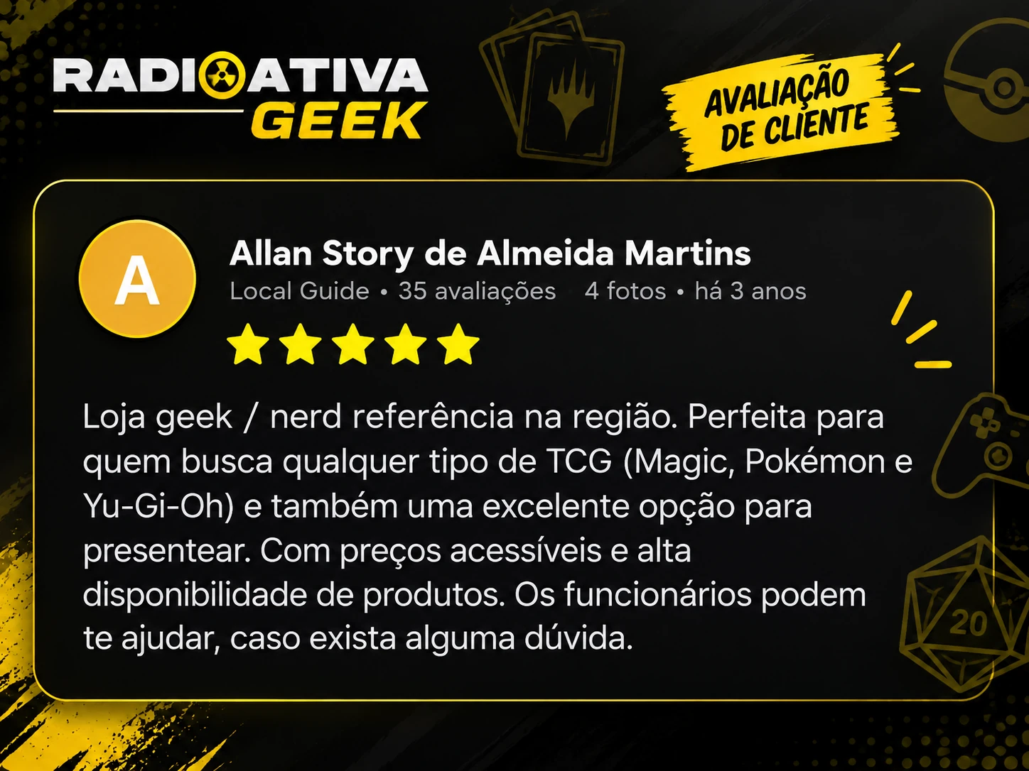 Allan Story de Almeida Martins. 5 estrelas. Loja geek / nerd referência na região. Perfeita para quem busca qualquer tipo de TCG (Magic, Pokémon e Yu-Gi-Oh) e também uma excelente opção para presentear. Com preços acessíveis e alta disponibilidade de produtos. Os funcionários podem te ajudar, caso exista alguma dúvida.